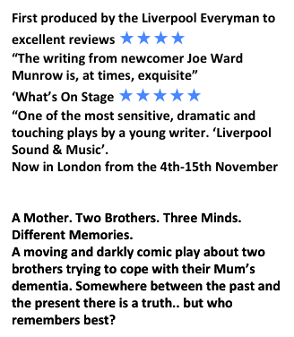 First produced by the Liverpool Everyman to
excellent reviews ★★★★
“The writing from newcomer Joe Ward Munrow is, at times, exquisite”
‘What’s On Stage ★★★★★
“One of the most sensitive, dramatic and touching plays by a young writer. ‘Liverpool
Sound & Music’.
Now in London from the 4th-15th November
https://www.oldredliontheatre.co.uk/held.html
A Mother. Two Brothers. Three Minds.
Different Memories.
A moving and darkly comic play about two
brothers trying to cope with their Mum’s
dementia. Somewhere between the past and the present there is a truth.. but who remembers best?