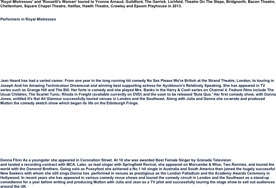 'Royal Mistresses' and 'Rossetti's Woman' toured to Yvonne Arnaud, Guildford, The Garrick. Lichfeld, Theatre On The Steps, Bridgnorth, Bacon Theatre, Cheltenham, Square Chapel Theatre, Halifax, Hawth Theatre, Crawley and Epsom Playhouse in 2013.

 Performers in Royal Mistresses
 











Jean Heard has had a varied career. From one year in the long running hit comedy No Sex Please We're British at the Strand Theatre, London, to touring in Joseph And his Amazing Technicolour Dreamcoat and winning best supporting actress for Ayckbourn's Relatively Speaking. She has appeared in TV series such as Grange Hill and The Bill. Her forte is comedy and she played Mrs. Banks in the Harry & Cosh series on Channel 4. Feature films include The Usual Children, The Scarlet Tunic, Rhoda in Freight (available currently on DVD) and the soon to be released 'Bula Quo.' Her first comedy show, with Donna Jones, entitled It's Not All Glamour successfully toured venues in London and the Southeast. Along with Julia and Donna she co-wrote and produced Mutton the comedy sketch show which began its life on the Edinburgh Fringe.
  









Donna Flinn As a youngster she appeared in Coronation Street. At 18 she was awarded Best Female Singer by Granada Television 
and landed a recording contract with MCA. Later, as lead singer with Springfield Revival, she appeared on Morcambe & Wise, Two Ronnies, and toured the world with the Osmond Brothers. Going solo as Pussyfoot she achieved a No.1 hit single in Australia and South America then joined the hugely successful New Seekers with whom she still sings.Donna has .performed in venues as prestigious as the London Palladium and the Academy Awards Ceremony in Hollywood. In recent years she has appeared in various comedy revue shows and toured the comedy circuit in London and the Southeast as a stand-up comedienne for a year before writing and producing Mutton with Julia and Jean as a TV pilot and successfully touring the stage show to sell out audiences around the UK.




