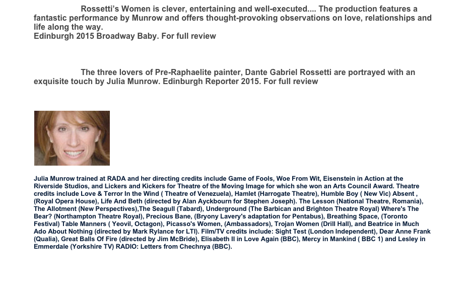 Rossetti’s Women is clever, entertaining and well-executed.... The production features a fantastic performance by Munrow and offers thought-provoking observations on love, relationships and life along the way.
Edinburgh 2015 Broadway Baby. For full review http://www.broadwaybaby.com/shows/rossettis-women/706327
The three lovers of Pre-Raphaelite painter, Dante Gabriel Rossetti are portrayed with an exquisite touch by Julia Munrow. Edinburgh Reporter 2015. For full review http://www.theedinburghreporter.co.uk/2015/08/edinburgh-festival-fringe-2015-review-rossettis-women

Julia Munrow trained at RADA and her directing credits include Game of Fools, Woe From Wit, Eisenstein in Action at the Riverside Studios, and Lickers and Kickers for Theatre of the Moving Image for which she won an Arts Council Award. Theatre credits include Love & Terror In the Wind ( Theatre of Venezuela), Hamlet (Harrogate Theatre), Humble Boy ( New Vic) Absent ,(Royal Opera House), Life And Beth (directed by Alan Ayckbourn for Stephen Joseph). The Lesson (National Theatre, Romania), The Allotment (New Perspectives),The Seagull (Tabard), Underground (The Barbican and Brighton Theatre Royal) Where's The Bear? (Northampton Theatre Royal), Precious Bane, (Bryony Lavery's adaptation for Pentabus), Breathing Space, (Toronto Festival) Table Manners ( Yeovil, Octagon), Picasso's Women, (Ambassadors), Trojan Women (Drill Hall), and Beatrice in Much Ado About Nothing (directed by Mark Rylance for LTI). Film/TV credits include: Sight Test (London Independent), Dear Anne Frank (Qualia), Great Balls Of Fire (directed by Jim McBride), Elisabeth II in Love Again (BBC), Mercy in Mankind ( BBC 1) and Lesley in Emmerdale (Yorkshire TV) RADIO: Letters from Chechnya (BBC).