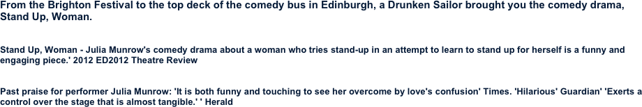
From the Brighton Festival to the top deck of the comedy bus in Edinburgh, a Drunken Sailor brought you the comedy drama,
Stand Up, Woman.


Stand Up, Woman - Julia Munrow's comedy drama about a woman who tries stand-up in an attempt to learn to stand up for herself is a funny and engaging piece.' 2012 ED2012 Theatre Review


Past praise for performer Julia Munrow: 'It is both funny and touching to see her overcome by love's confusion' Times. 'Hilarious' Guardian' 'Exerts a control over the stage that is almost tangible.' ' Herald


